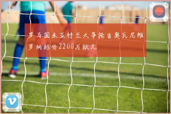 罗马国米亚特兰大争抢吉奥瓦尼维罗纳标价2200万欧元