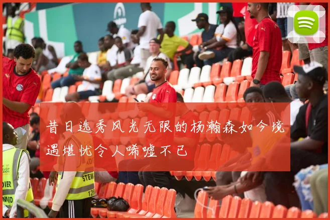 昔日选秀风光无限的杨瀚森如今境遇堪忧令人唏嘘不已