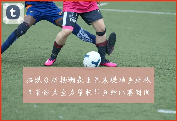 拓媒分析杨瀚森出色表现助克林根节省体力全力争取30分钟比赛时间