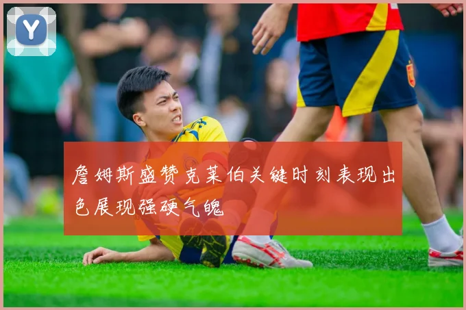詹姆斯盛赞克莱伯关键时刻表现出色展现强硬气魄