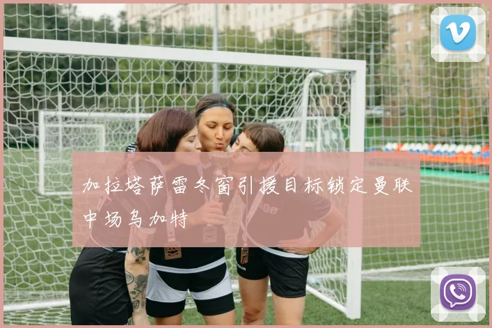 加拉塔萨雷冬窗引援目标锁定曼联中场乌加特