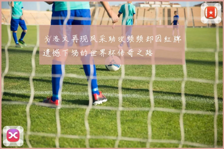 戈洛文再现风采助攻频频却因红牌遗憾下场的世界杯传奇之路
