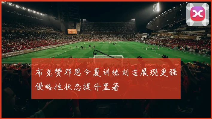 布克赞邓恩今夏训练刻苦展现更强侵略性状态提升显著