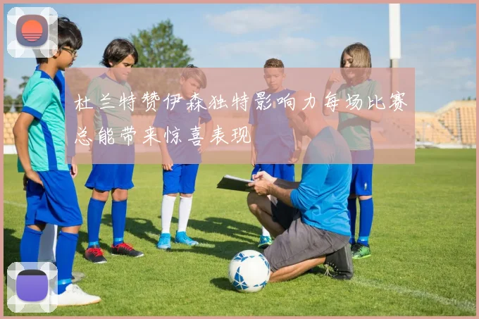 杜兰特赞伊森独特影响力每场比赛总能带来惊喜表现