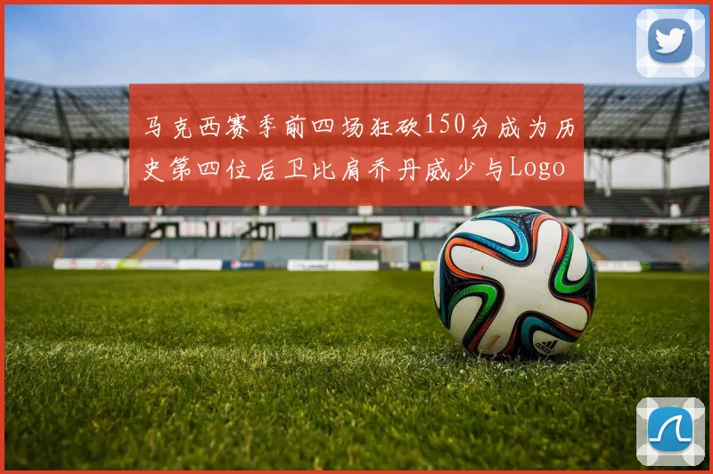 马克西赛季前四场狂砍150分成为历史第四位后卫比肩乔丹威少与Logo男