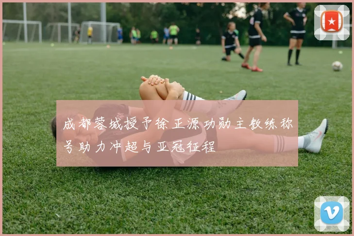 成都蓉城授予徐正源功勋主教练称号助力冲超与亚冠征程