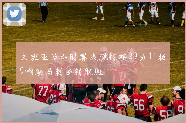 文班亚马加时赛表现惊艳29分11板9帽助马刺逆转取胜