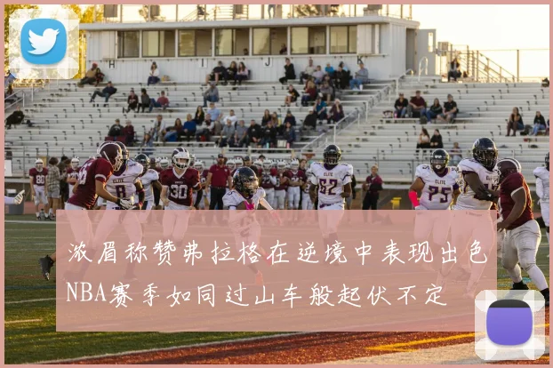 浓眉称赞弗拉格在逆境中表现出色NBA赛季如同过山车般起伏不定