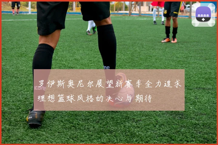 罗伊斯奥尼尔展望新赛季全力追求理想篮球风格的决心与期待