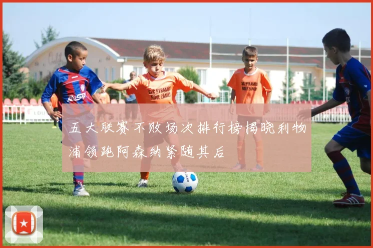 五大联赛不败场次排行榜揭晓利物浦领跑阿森纳紧随其后
