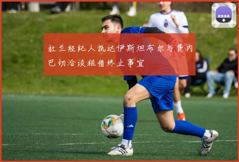 杜兰经纪人抵达伊斯坦布尔与费内巴切洽谈租借终止事宜