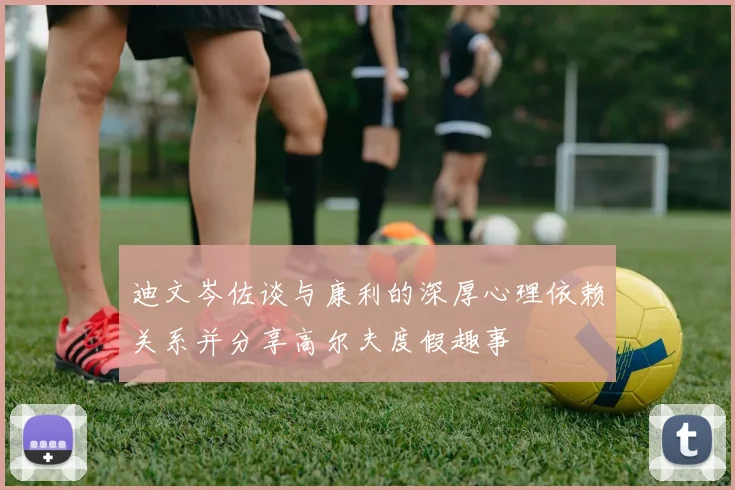 迪文岑佐谈与康利的深厚心理依赖关系并分享高尔夫度假趣事