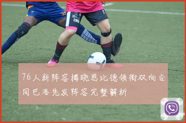 76人新阵容揭晓恩比德领衔双向合同巴洛先发阵容完整解析
