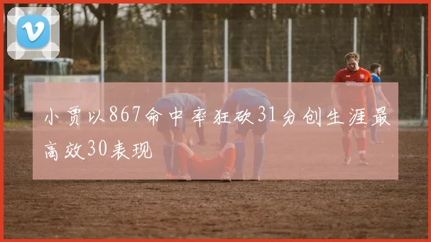 小贾以867命中率狂砍31分创生涯最高效30表现