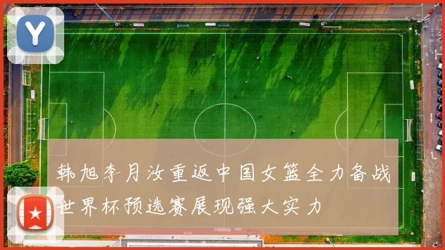 韩旭李月汝重返中国女篮全力备战世界杯预选赛展现强大实力