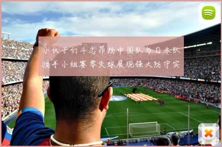 小伙子们斗志昂扬中国队与日本队携手小组赛零失球展现强大防守实力