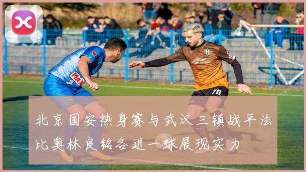 北京国安热身赛与武汉三镇战平法比奥林良铭各进一球展现实力