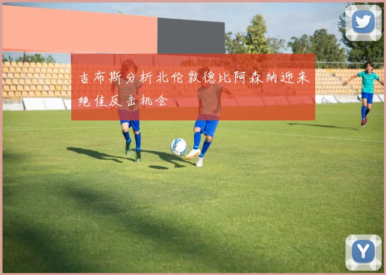 吉布斯分析北伦敦德比阿森纳迎来绝佳反击机会