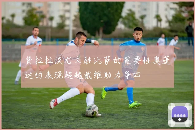 费拉拉谈尤文胜比萨的重要性奥蓬达的表现超越戴维助力争四