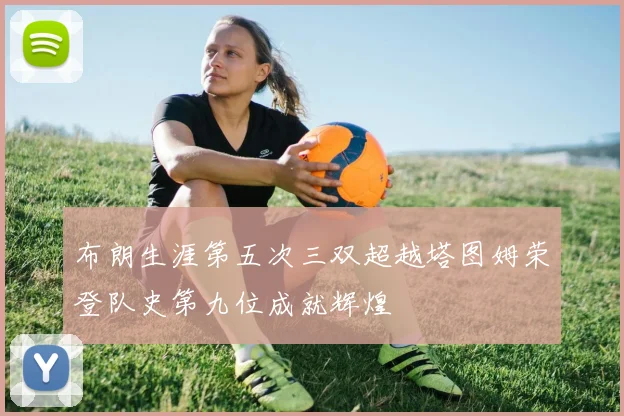 布朗生涯第五次三双超越塔图姆荣登队史第九位成就辉煌