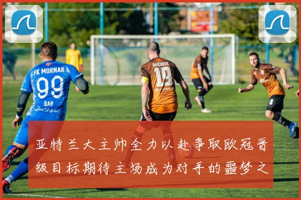 亚特兰大主帅全力以赴争取欧冠晋级目标期待主场成为对手的噩梦之地