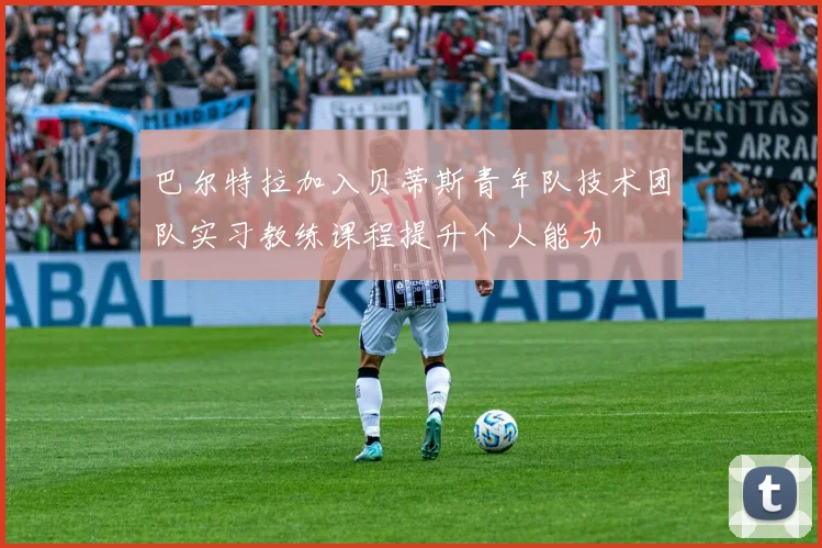巴尔特拉加入贝蒂斯青年队技术团队实习教练课程提升个人能力