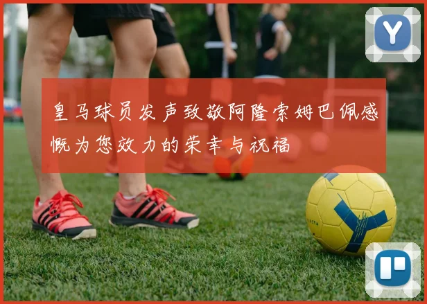 皇马球员发声致敬阿隆索姆巴佩感慨为您效力的荣幸与祝福