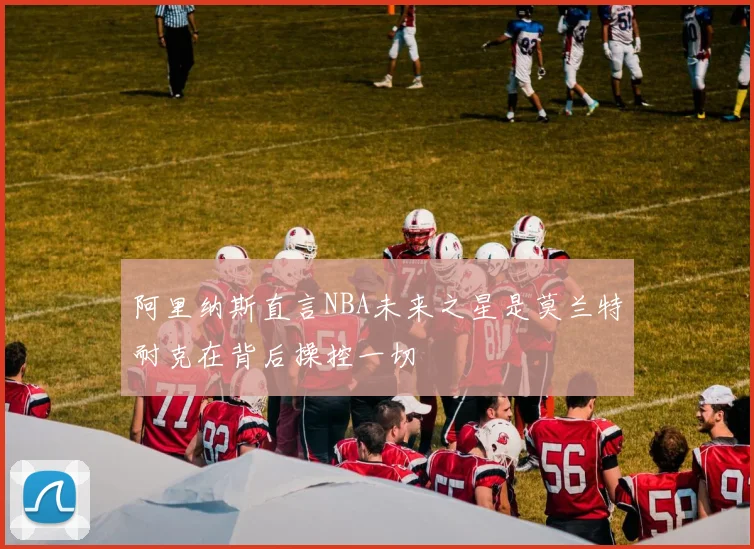 阿里纳斯直言NBA未来之星是莫兰特耐克在背后操控一切