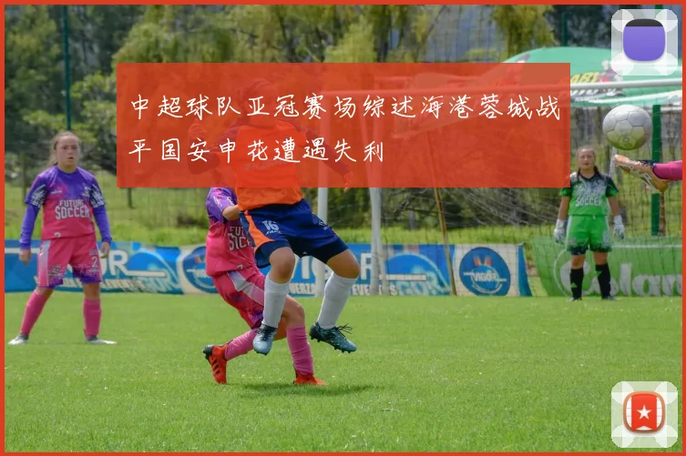 中超球队亚冠赛场综述海港蓉城战平国安申花遭遇失利