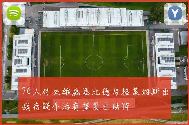 76人对决雄鹿恩比德与格莱姆斯出战存疑乔治有望复出助阵