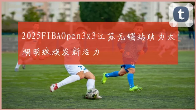 2025FIBAOpen3x3江苏无锡站助力太湖明珠焕发新活力