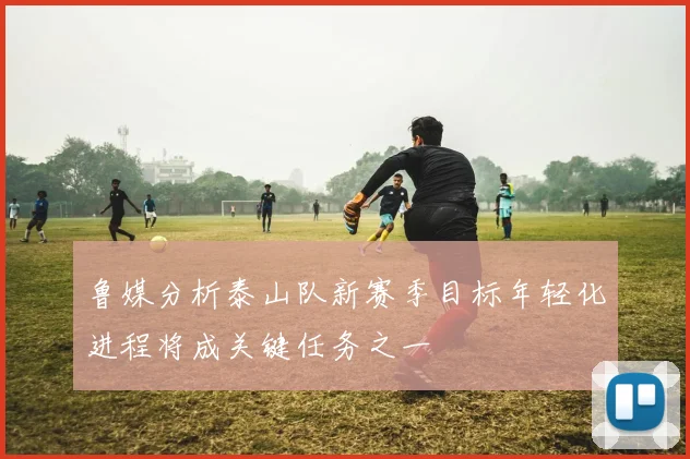 鲁媒分析泰山队新赛季目标年轻化进程将成关键任务之一