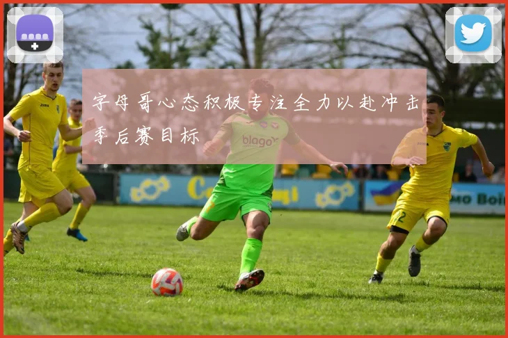 字母哥心态积极专注全力以赴冲击季后赛目标