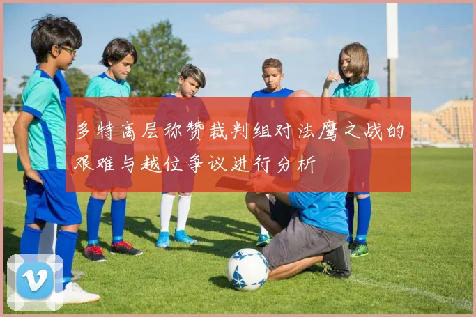 多特高层称赞裁判组对法鹰之战的艰难与越位争议进行分析