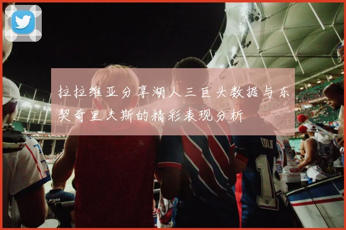 拉拉维亚分享湖人三巨头数据与东契奇里夫斯的精彩表现分析