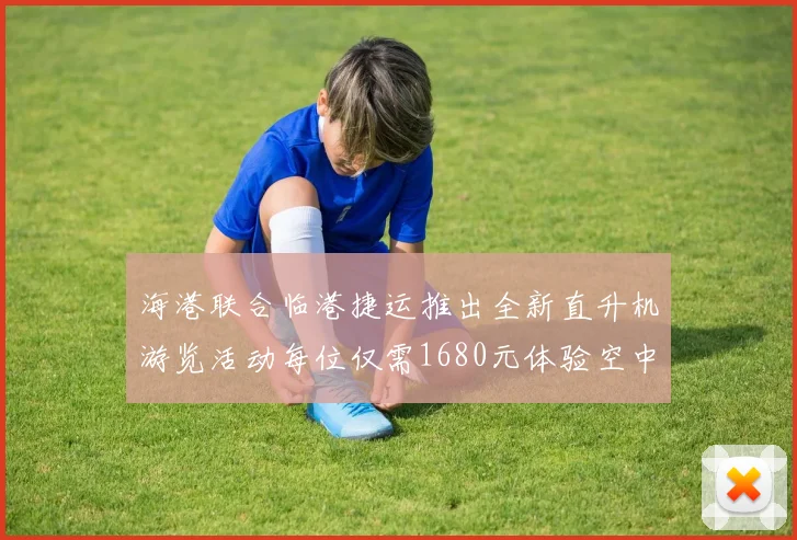 海港联合临港捷运推出全新直升机游览活动每位仅需1680元体验空中美景